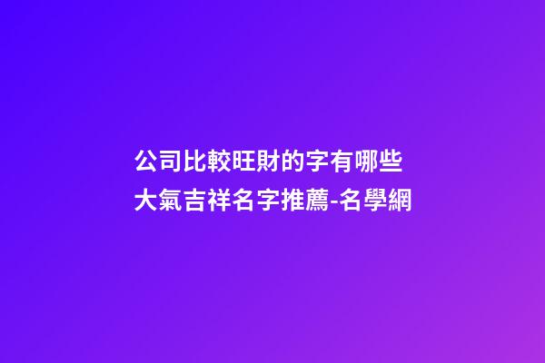 公司比較旺財的字有哪些 大氣吉祥名字推薦-名學網-第1張-公司起名-玄機派